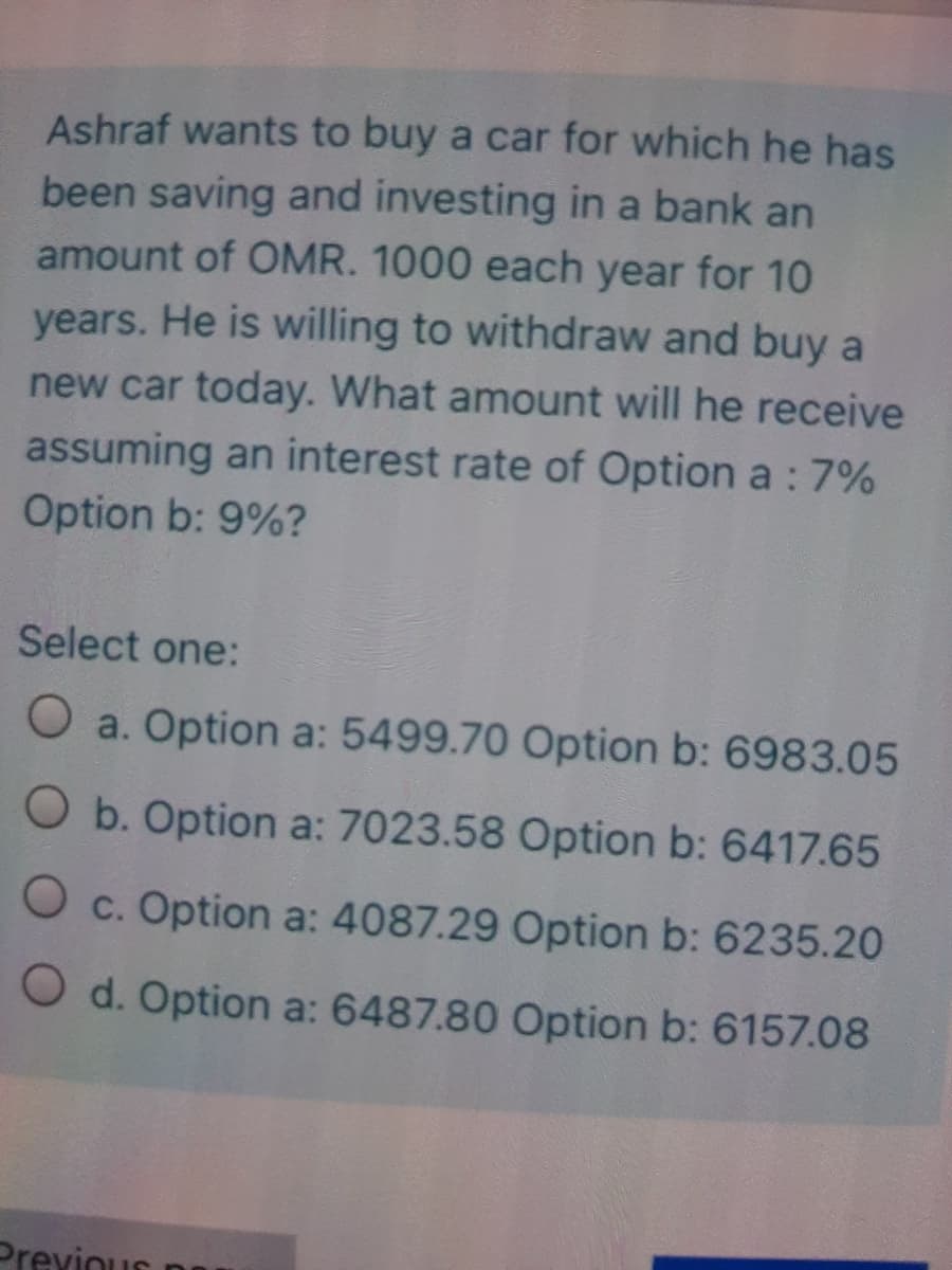 Ashraf wants to buy a car for which he has
been saving and investing in a bank an
amount of OMR. 1000 each year for 10
years. He is willing to withdraw and buy a
new car today. What amount will he receive
assuming an interest rate of Option a : 7%
Option b: 9%?
Select one:
O a. Option a: 5499.70 Option b: 6983.05
O b. Option a: 7023.58 Option b: 6417.65
O c. Option a: 4087.29 Option b: 6235.20
O d. Option a: 6487.80 Option b: 6157.08
Previous n
