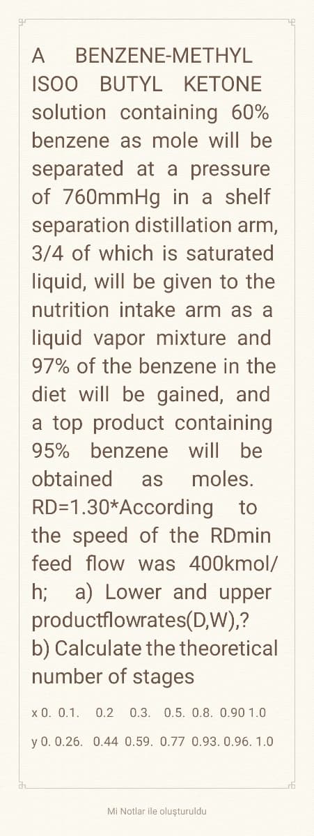 A
BENZENE-METHYL
ISOO BUTYL KETONE
solution containing 60%
benzene as mole will be
separated at a pressure
of 760mmHg in a shelf
separation distillation arm,
3/4 of which is saturated
liquid, will be given to the
nutrition intake arm as a
liquid vapor mixture and
97% of the benzene in the
diet will be gained, and
a top product containing
95% benzene will be
obtained as moles.
RD=1.30* According to
the speed of the RDmin
feed flow was 400kmol/
h; a) Lower and upper
productflowrates(D,W),?
b) Calculate the theoretical
number of stages
x 0. 0.1.
0.2 0.3. 0.5. 0.8. 0.90 1.0
y 0. 0.26. 0.44 0.59. 0.77 0.93, 0.96. 1.0
Mi Notlar ile oluşturuldu