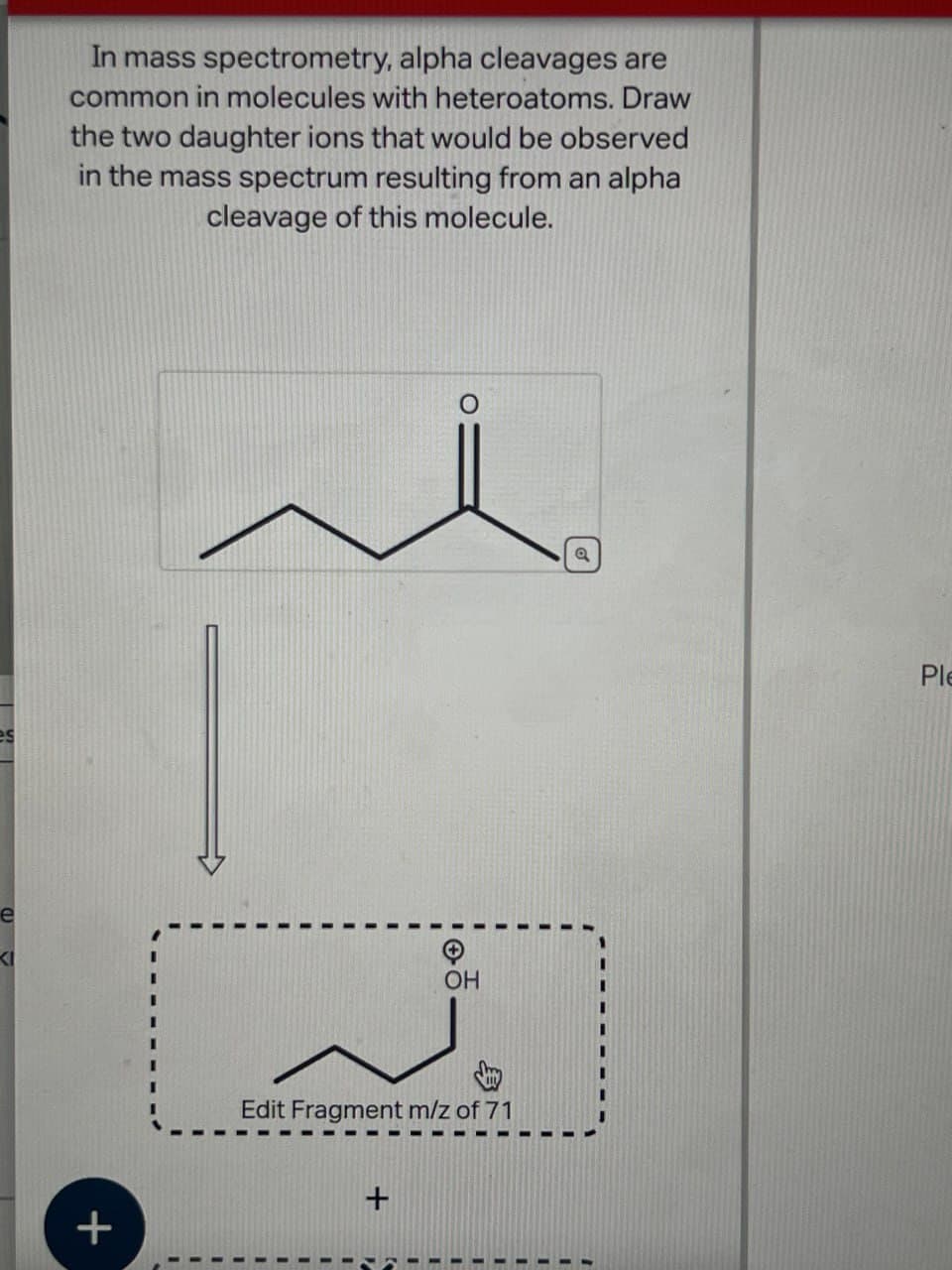 e
1
es
+
In mass spectrometry, alpha cleavages are
common in molecules with heteroatoms. Draw
the two daughter ions that would be observed
in the mass spectrum resulting from an alpha
cleavage of this molecule.
OH
Edit Fragment m/z of 71
+
a
Ple