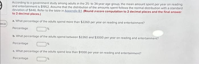 04:22
According to a government study among adults in the 25-to 34-year age group, the mean amount spent per year on reading
and entertainment is $1952. Assume that the distribution of the amounts spent follows the normal distribution with a standard
deviation of $446. Refer to the table in Appendix B.1. (Round z-score computation to 2 decimal places and the final answer
to 2 decimal places.)
a. What percentage of the adults spend more than $2260 per year on reading and entertainment?
Percentage
b. What percentage of the adults spend between $2260 and $3000 per year on reading and entertainment?
Percentage
c. What percentage of the adults spend less than $1000 per year on reading and entertainment?
Percentage
%
%