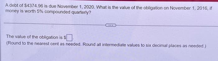 A debt of $4374.96 is due November 1, 2020. What is the value of the obligation on November 1, 2016, if
money is worth 5% compounded quarterly?
The value of the obligation is $.
(Round to the nearest cent as needed. Round all intermediate values to six decimal places as needed.)