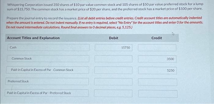 Whispering Corporation issued 350 shares of $10 par value common stock and 105 shares of $50 par value preferred stock for a lump
sum of $15.750. The common stock has a market price of $20 per share, and the preferred stock has a market price of $100 per share.
Prepare the journal entry to record the issuance. (List all debit entries before credit entries. Credit account titles are automatically indented
when the amount is entered. Do not indent manually. If no entry is required, select "No Entry" for the account titles and enter o for the amounts.
Do not round intermediate calculations. Round final answers to 0 decimal places, e.g. 5,125.)
Account Titles and Explanation
Cash
Common Stock
Paid-in Capital in Excess of Par Common Stock
Preferred Stock
Paid-in Capital in Excess of Par Preferred Stock
Debit
15750
11
Credit
3500
5250