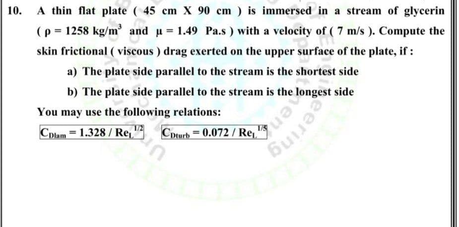 10.
A thin flat plate ( 45 cm X 90 cm ) is immersed in a stream of glycerin
(p = 1258 kg/m
' and u = 1.49 Pa.s ) with a velocity of ( 7 m/s ). Compute the
skin frictional ( viscous ) drag exerted on the upper surface of the plate, if :
a) The plate side parallel to the stream is the shortest side
b) The plate side parallel to the stream is the longest side
You may use the following relations:
1/2
Cpturb = 0.072 / Re'
%3D
Cplam = 1.328 / Re, "
un
deering
