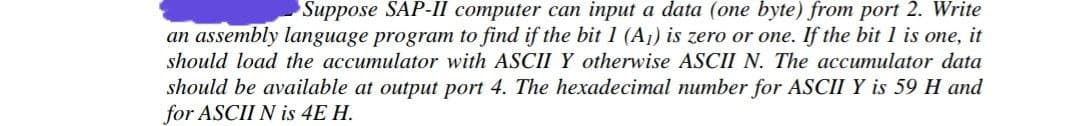 Suppose SAP-Il computer can input a data (one byte) from port 2. Write
an assembly language program to find if the bit 1 (A1) is zero or one. If the bit 1 is one, it
should load the accumulator with ASCII Y otherwise ASCII N. The accumulator data
should be available at output port 4. The hexadecimal number for ASCII Y is 59 H and
for ASCII N is 4E H.
