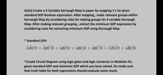 Q1(a) Create a 4 Variable Karnaugh Map in paper by mapping 1's for given
standard SOP Boolean expression. After mapping , make relevant groups within
Karnaugh Map by considering rules for making groups for 4 variable Karnaugh
Map. After making relevant grouping, extract the minimum SOP expression by
considering rules for extracting minimum SOP using Karnaugh Map.
* Standard SOP:
A BCD + ABCD + ABCD + ABCD + ABCD + ĀBCD + ABCD
*Create Circuit Diagram using logic gates and logic converter in Multisim for
given standard SOP and minimum SOP which you have solved. Do make sure
that truth table for both expressions should evaluate same result.
