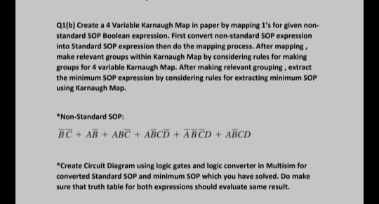 Q1(b) Create a 4 Variable Karnaugh Map in paper by mapping 1's for given non-
standard SOP Boolean expression. First convert non-standard SOP expression
into Standard SOP expression then do the mapping process. After mapping,
make relevant groups within Karnaugh Map by considering rules for making
groups for 4 variable Karnaugh Map. After making relevant grouping, extract
the minimum SOP expression by considering rules for extracting minimum SOP
using Karnaugh Map.
*Non-Standard SOP:
BC + AB + ABC + ABCD + ĀBCD + ABCD
*Create Circuit Diagram using logic gates and logic converter in Multisim for
converted Standard SOP and minimum SOP which you have solved. Do make
sure that truth table for both expressions should evaluate same result.
