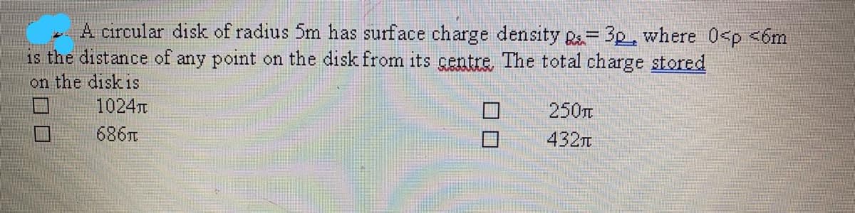 A circular disk of radius 5m has surface charge density R= 3p, where 0<p <6m
is the distance of any point on the disk from its gentre. The total charge stored
on the disk is
1024T
口
250
686T
432n
8口ロ
