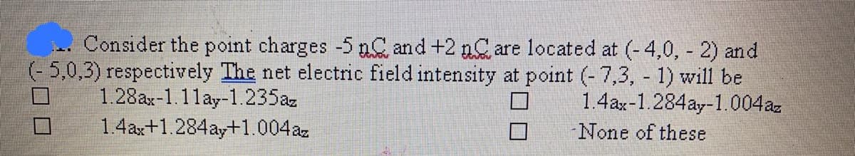 Consider the point charges -5 nC and +2 nC are located at (-4,0, - 2) and
(- 5,0,3) respectively The net electric field intensity at point (-7,3, 1) will be
1.4ax-1.284ay-1.004a.
1.28ax-1.1lay-1.235az
1.4ax+1.284ay+1.004az
None of these
