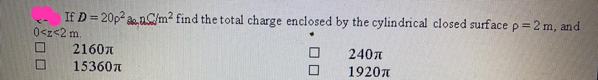 If D = 20p2 a.nC/m2 find the total charge enclosed by the cylindrical closed surface p = 2 m, and
0<z<2m.
2160T
240
15360t
1920A
