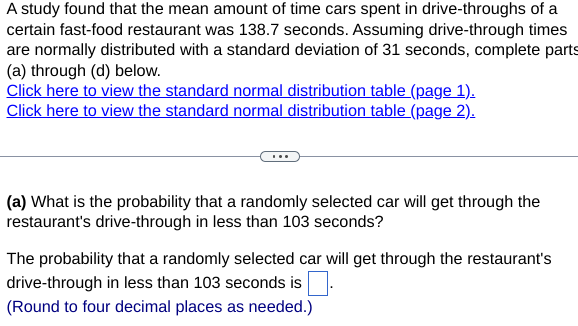 A study found that the mean amount of time cars spent in drive-throughs of a
certain fast-food restaurant was 138.7 seconds. Assuming drive-through times
are normally distributed with a standard deviation of 31 seconds, complete parts
(a) through (d) below.
Click here to view the standard normal distribution table (page 1).
Click here to view the standard normal distribution table (page 2).
(a) What is the probability that a randomly selected car will get through the
restaurant's drive-through in less than 103 seconds?
The probability that a randomly selected car will get through the restaurant's
drive-through in less than 103 seconds is
(Round to four decimal places as needed.)