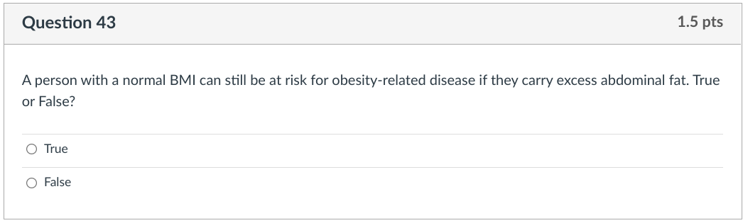 Question 43
1.5 pts
A person with a normal BMI can still be at risk for obesity-related disease if they carry excess abdominal fat. True
or False?
O True
O False
