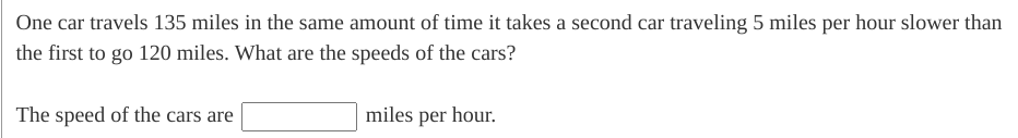 One car travels 135 miles in the same amount of time it takes a second car traveling 5 miles per hour slower than the first to go 120 miles. What are the speeds of the cars?

The speed of the cars are [_____] miles per hour.