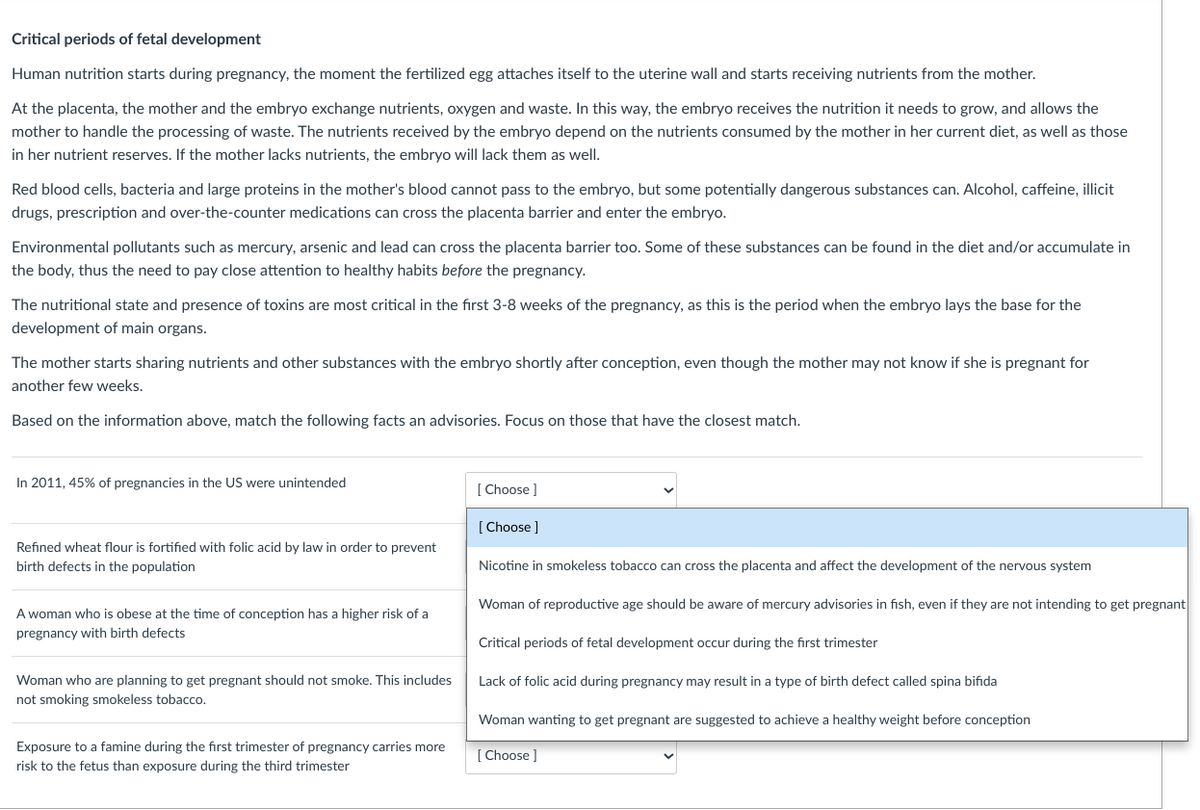Critical periods of fetal development
Human nutrition starts during pregnancy, the moment the fertilized egg attaches itself to the uterine wall and starts receiving nutrients from the mother.
At the placenta, the mother and the embryo exchange nutrients, oxygen and waste. In this way, the embryo receives the nutrition it needs to grow, and allows the
mother to handle the processing of waste. The nutrients received by the embryo depend on the nutrients consumed by the mother in her current diet, as well as those
in her nutrient reserves. If the mother lacks nutrients, the embryo will lack them as well.
Red blood cells, bacteria and large proteins in the mother's blood cannot pass to the embryo, but some potentially dangerous substances can. Alcohol, caffeine, illicit
drugs, prescription and over-the-counter medications can cross the placenta barrier and enter the embryo.
Environmental pollutants such as mercury, arsenic and lead can cross the placenta barrier too. Some of these substances can be found in the diet and/or accumulate in
the body, thus the need to pay close attention to healthy habits before the pregnancy.
The nutritional state and presence of toxins are most critical in the first 3-8 weeks of the pregnancy, as this is the period when the embryo lays the base for the
development of main organs.
The mother starts sharing nutrients and other substances with the embryo shortly after conception, even though the mother may not know if she is pregnant for
another few weeks.
Based on the information above, match the following facts an advisories. Focus on those that have the closest match.
In 2011, 45% of pregnancies in the US were unintended
[ Choose ]
[ Choose ]
Refined wheat flour is fortified with folic acid by law in order to prevent
birth defects in the population
Nicotine in smokeless tobacco can cross the placenta and affect the development of the nervous system
Woman of reproductive age should be aware of mercury advisories in fish, even if they are not intending to get pregnant
A woman who is obese at the time of conception has a higher risk of a
pregnancy with birth defects
Critical periods of fetal development occur during the first trimester
Woman who are planning to get pregnant should not smoke. This includes
Lack of folic acid during pregnancy may result in a type of birth defect called spina bifida
not smoking smokeless tobacco.
Woman wanting to get pregnant are suggested to achieve a healthy weight before conception
Exposure to a famine during the first trimester of pregnancy carries more
[ Choose ]
risk to the fetus than exposure during the third trimester
