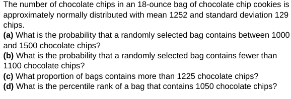 The number of chocolate chips in an 18-ounce bag of chocolate chip cookies is
approximately normally distributed with mean 1252 and standard deviation 129
chips.
(a) What is the probability that a randomly selected bag contains between 1000
and 1500 chocolate chips?
(b) What is the probability that a randomly selected bag contains fewer than
1100 chocolate chips?
(c) What proportion of bags contains more than 1225 chocolate chips?
(d) What is the percentile rank of a bag that contains 1050 chocolate chips?