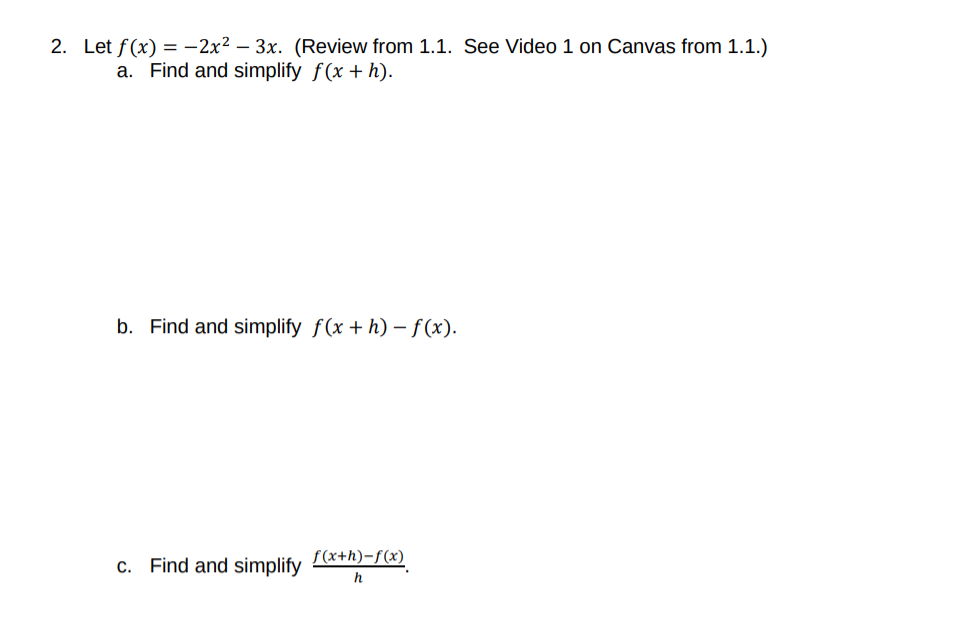 2. Let f(x) = -2x2 – 3x. (Review from 1.1. See Video 1 on Canvas from 1.1.)
a. Find and simplify f(x + h).
b. Find and simplify f(x + h) – f(x).
c. Find and simplify
f(x+h)-f(x)
h
