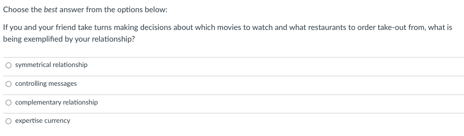 Choose the best answer from the options below:
If you and your friend take turns making decisions about which movies to watch and what restaurants to order take-out from, what is
being exemplified by your relationship?
symmetrical relationship
controlling messages
complementary relationship
expertise currency
