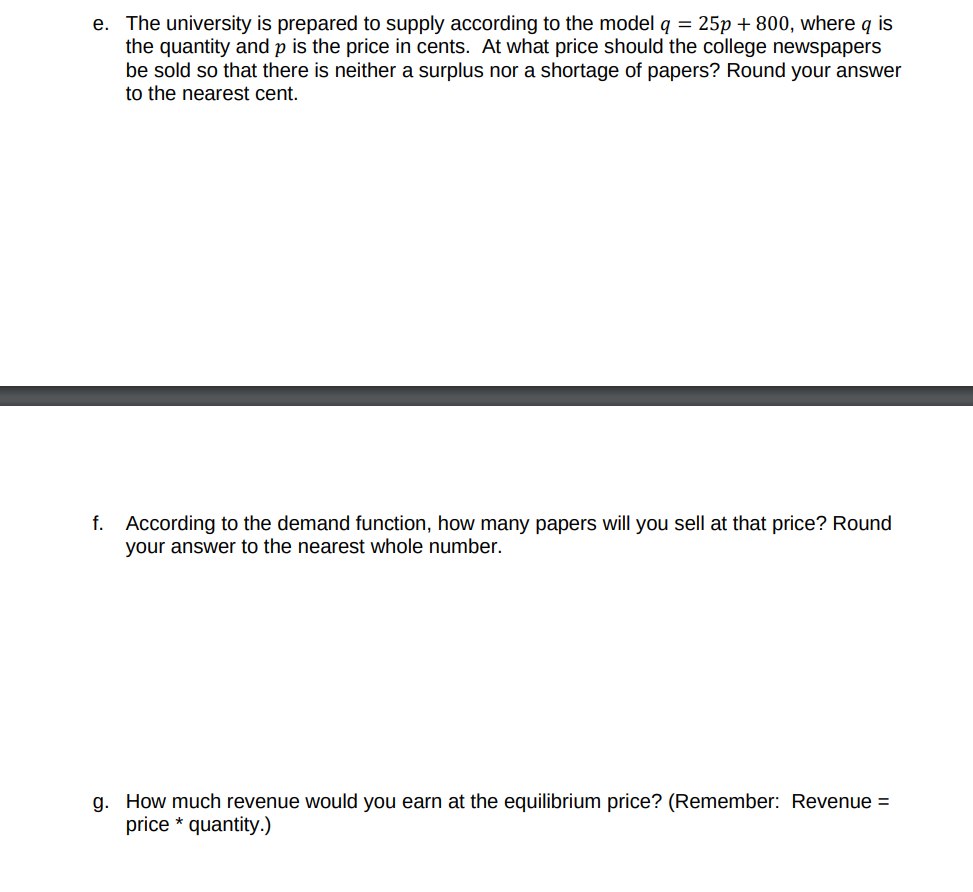 e. The university is prepared to supply according to the model q = 25p + 800, where q is
the quantity and p is the price in cents. At what price should the college newspapers
be sold so that there is neither a surplus nor a shortage of papers? Round your answer
to the nearest cent.
f. According to the demand function, how many papers will you sell at that price? Round
your answer to the nearest whole number.
g. How much revenue would you earn at the equilibrium price? (Remember: Revenue =
price * quantity.)
