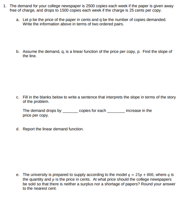 1. The demand for your college newspaper is 2500 copies each week if the paper is given away
free of charge, and drops to 1500 copies each week if the charge is 25 cents per copy.
a. Let p be the price of the paper in cents and q be the number of copies demanded.
Write the information above in terms of two ordered pairs.
b. Assume the demand, q, is a linear function of the price per copy, p. Find the slope of
the line.
c. Fill in the blanks below to write a sentence that interprets the slope in terms of the story
of the problem.
The demand drops by,
price per copy.
copies for each
increase in the
d. Report the linear demand function.
e. The university is prepared to supply according to the model q = 25p + 800, where q is
the quantity and p is the price in cents. At what price should the college newspapers
be sold so that there is neither a surplus nor a shortage of papers? Round your answer
to the nearest cent.
