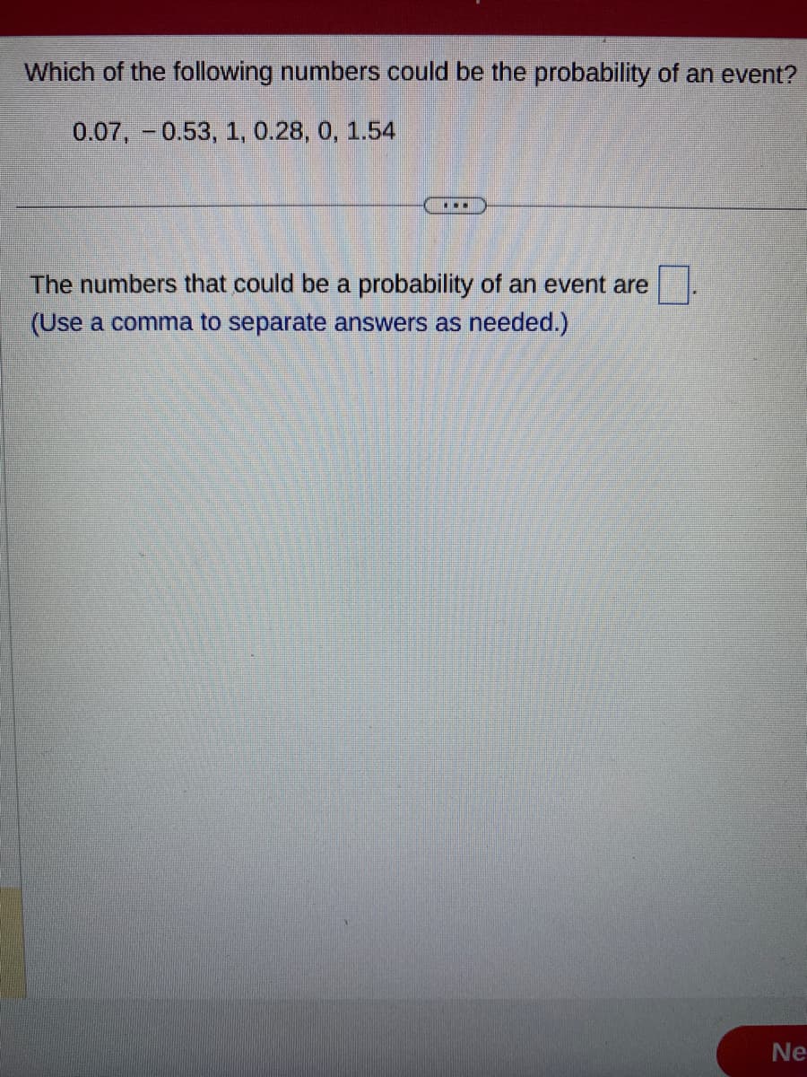 Which of the following numbers could be the probability of an event?
0.07, -0.53, 1, 0.28, 0, 1.54
...
The numbers that could be a probability of an event are
(Use a comma to separate answers as needed.)
Ne