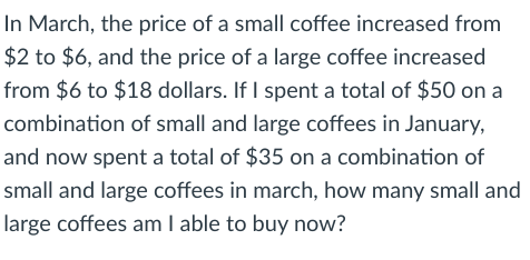 In March, the price of a small coffee increased from
$2 to $6, and the price of a large coffee increased
from $6 to $18 dollars. If I spent a total of $50 on a
combination of small and large coffees in January,
and now spent a total of $35 on a combination of
small and large coffees in march, how many small and
large coffees am I able to buy now?
