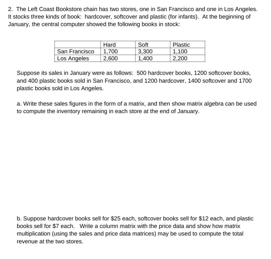 2. The Left Coast Bookstore chain has two stores, one in San Francisco and one in Los Angeles.
It stocks three kinds of book: hardcover, softcover and plastic (for infants). At the beginning of
January, the central computer showed the following books in stock:
Soft
San Francisco
Los Angeles
Hard
1,700
2,600
3,300
1,400
Plastic
1,100
2,200
Suppose its sales in January were as follows: 500 hardcover books, 1200 softcover books,
and 400 plastic books sold in San Francisco, and 1200 hardcover, 1400 softcover and 1700
plastic books sold in Los Angeles.
a. Write these sales figures in the form of a matrix, and then show matrix algebra can be used
to compute the inventory remaining in each store at the end of January.
b. Suppose hardcover books sell for $25 each, softcover books sell for $12 each, and plastic
books sell for $7 each. Write a column matrix with the price data and show how matrix
multiplication (using the sales and price data matrices) may be used to compute the total
revenue at the two stores.
