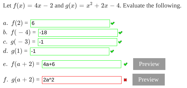 Let f(x) =
4x – 2 and g(x) = x² + 2x – 4. Evaluate the following.
-
a. f(2) = 6
b. f( – 4) = |-18
с. д(— 3)
d. g(1) = |-1
= -1
-
e. f(a + 2) =
4a+6
Preview
f. g(a + 2) = 2a^2
Preview
