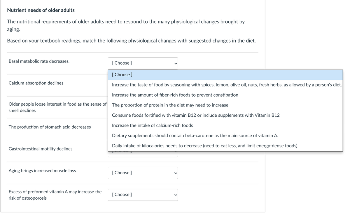 Nutrient needs of older adults
The nutritional requirements of older adults need to respond to the many physiological changes brought by
aging.
Based on your textbook readings, match the following physiological changes with suggested changes in the diet.
Basal metabolic rate decreases.
[ Choose ]
[ Choose ]
Calcium absorption declines
Increase the taste of food by seasoning with spices, lemon, olive oil, nuts, fresh herbs, as allowed by a person's diet.
Increase the amount of fiber-rich foods to prevent constipation
Older people loose interest in food as the sense of
The proportion of protein in the diet may need to increase
smell declines
Consume foods fortified with vitamin B12 or include supplements with Vitamin B12
Increase the intake of calcium-rich foods
The production of stomach acid decreases
Dietary supplements should contain beta-carotene as the main source of vitamin A.
Daily intake of kilocalories needs to decrease (need to eat less, and limit energy-dense foods)
Gastrointestinal motility declines
Aging brings increased muscle loss
[ Choose ]
Excess of preformed vitamin A may increase the
[ Choose ]
risk of osteoporosis
