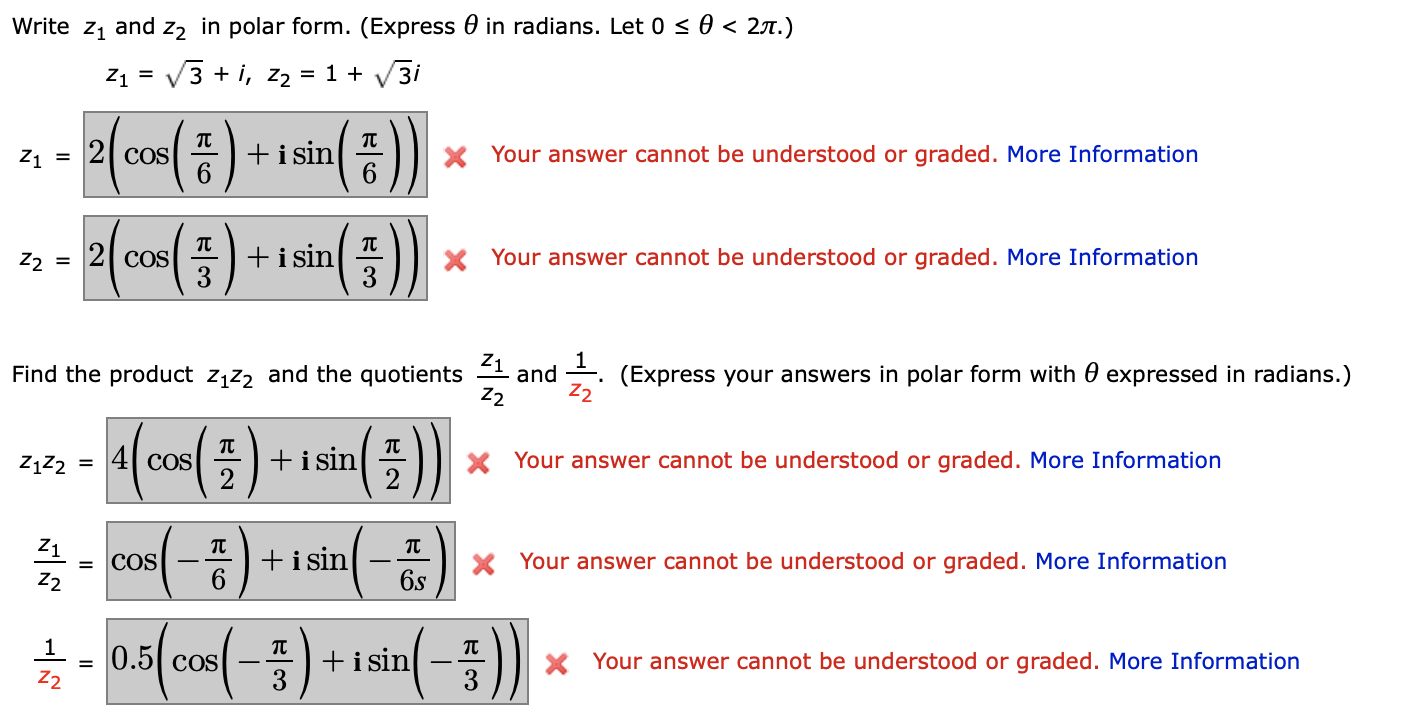 Write z1 and z, in polar form. (Express 0 in radians. Let 0 < 0 < 27.)
Z1 = V3 + i, z2 = 1 + V3i
(:)+
+i sin
6.
()
Z1 =
COS
X Your answer cannot be understood or graded. More Information
+i sin
3
Z2 = 2| cOS
X Your answer cannot be understood or graded. More Information
Find the product z1z2 and the quotients and . (Express your answers in polar form with 0 expressed in radians.)
Z2
Z2
(co() + 1sla( )
+i sin
2
ZĄZ2
4 COS
X Your answer cannot be understood or graded. More Information
Z1
= COS
Z2
+isin
X Your answer cannot be understood or graded. More Information
6s
1- 0.5( cos(-
+i sin
3
X Your answer cannot be understood or graded. More Information
Z2
