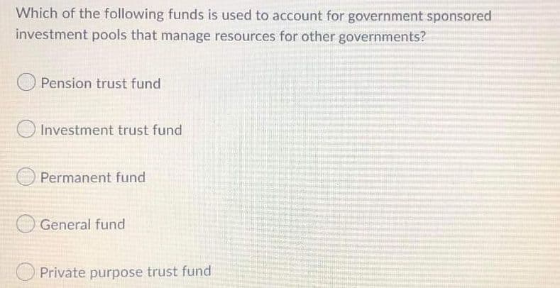 **Question:**

Which of the following funds is used to account for government-sponsored investment pools that manage resources for other governments?

**Options:**

- Pension trust fund
- Investment trust fund
- Permanent fund
- General fund
- Private purpose trust fund

(Note: There are no graphs or diagrams in this image.)