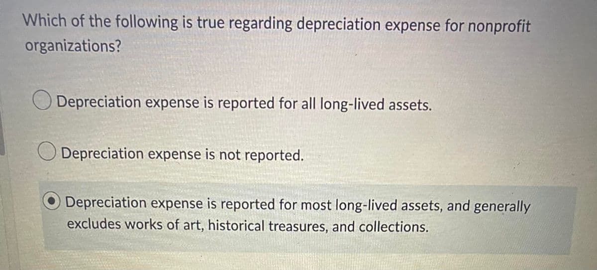 Which of the following is true regarding depreciation expense for nonprofit
organizations?
Depreciation expense is reported for all long-lived assets.
O Depreciation expense is not reported.
Depreciation expense is reported for most long-lived assets, and generally
excludes works of art, historical treasures, and collections.