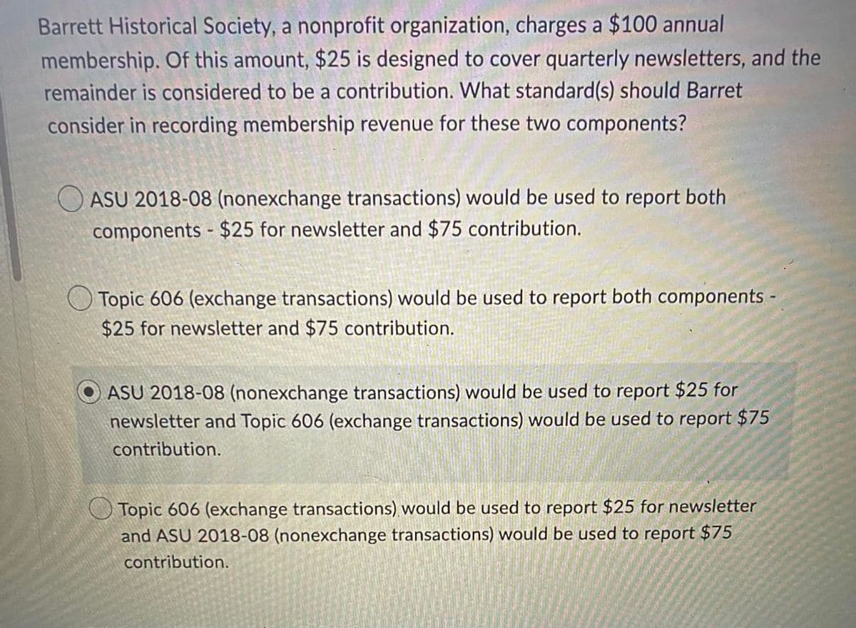 ### Understanding Membership Revenue Reporting for Nonprofit Organizations

**Barrett Historical Society**, a nonprofit organization, charges a $100 annual membership. Of this amount, $25 is designed to cover quarterly newsletters, and the remainder is considered to be a contribution. The question at hand is: What standard(s) should Barrett consider in recording membership revenue for these two components?

#### Revenue Recognition Standards:

1. **ASU 2018-08 (Nonexchange transactions)**
   - **Application**: Would be used to report both components - $25 for the newsletter and $75 as a contribution.

2. **Topic 606 (Exchange transactions)**
   - **Application**: Would be used to report both components - $25 for the newsletter and $75 as a contribution.

3. **Combination Approach**
   - **Application**: 
     - ASU 2018-08 (Nonexchange transactions) would be used to report $25 for the newsletter.
     - Topic 606 (Exchange transactions) would be used to report $75 contribution.
     
   - **Note**: This is the correct answer as indicated.

4. **Inverse Combination Approach**
   - **Application**:
     - Topic 606 (Exchange transactions) would be used to report $25 for the newsletter.
     - ASU 2018-08 (Nonexchange transactions) would be used to report $75 contribution.

### Conclusion:

For Barrett Historical Society, the recommended approach is to report $25 for the newsletter under **ASU 2018-08** (nonexchange transactions) and $75 contribution under **Topic 606** (exchange transactions). This method ensures that the organization adheres to the appropriate standards for recognizing revenue from both membership fees and contributions.