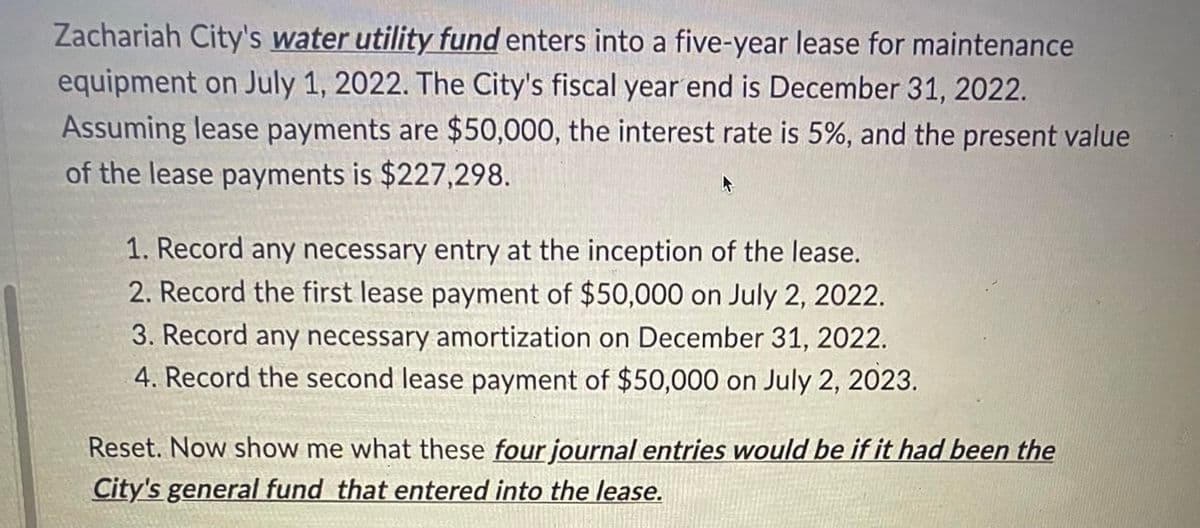 Zachariah City's water utility fund enters into a five-year lease for maintenance
equipment on July 1, 2022. The City's fiscal year end is December 31, 2022.
Assuming lease payments are $50,000, the interest rate is 5%, and the present value
of the lease payments is $227,298.
1. Record any necessary entry at the inception of the lease.
2. Record the first lease payment of $50,000 on July 2, 2022.
3. Record any necessary amortization on December 31, 2022.
4. Record the second lease payment of $50,000 on July 2, 2023.
Reset. Now show me what these four journal entries would be if it had been the
City's general fund that entered into the lease.