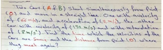 Two Cans (ARB) Start simultaneously from Puint
(0) and moe im a strainht l'me. One with avelocity
* (66ml), and accaleron afm/5, the othee
Car with avalocty af(132 m/s) mnd witlh retandation
(8m/s).Fud the time which the velecities af the
Cars are Sanme and the distance farom Qaint L0) where
hay meet again?
