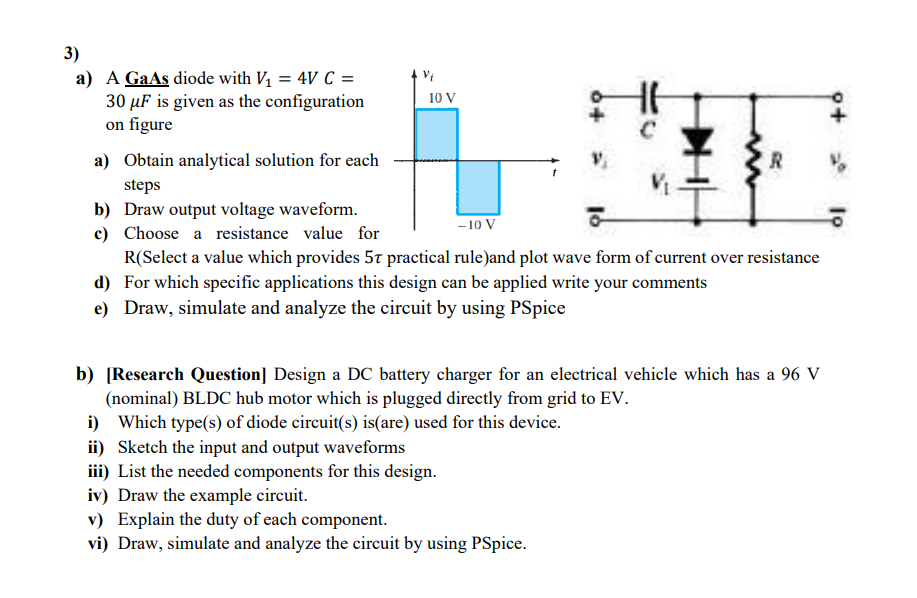 3)
a) A GaAs diode with V1 = 4V C =
30 µF is given as the configuration
on figure
10 V
a) Obtain analytical solution for each
R
steps
b) Draw output voltage waveform.
c) Choose a resistance value for
R(Select a value which provides 5t practical rule)and plot wave form of current over resistance
d) For which specific applications this design can be applied write your comments
-10 V
e) Draw, simulate and analyze the circuit by using PSpice
b) [Research Question] Design a DC battery charger for an electrical vehicle which has a 96 V
(nominal) BLDC hub motor which is plugged directly from grid to EV.
i) Which type(s) of diode circuit(s) is(are) used for this device.
ii) Sketch the input and output waveforms
iii) List the needed components for this design.
iv) Draw the example circuit.
v) Explain the duty of each component.
vi) Draw, simulate and analyze the circuit by using PSpice.
