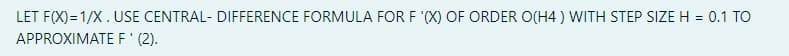 LET F(X)= 1/X.USE CENTRAL- DIFFERENCE FORMULA FOR F '(X) OF ORDER O(H4 ) WITH STEP SIZEH = 0.1 TO
%3D
APPROXIMATE F' (2).
