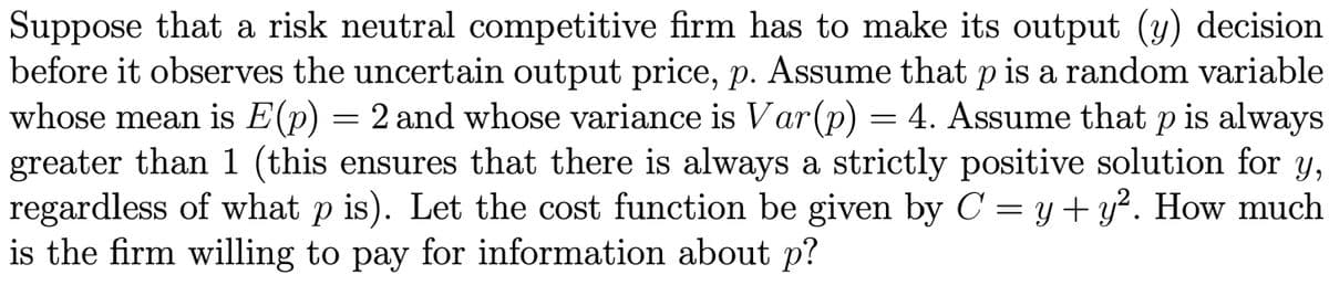 Suppose that a risk neutral competitive firm has to make its output (y) decision
before it observes the uncertain output price, p. Assume that p is a random variable
whose mean is E(p) = 2 and whose variance is Var(p) = 4. Assume that p is always
greater than 1 (this ensures that there is always a strictly positive solution for y,
regardless of what p is). Let the cost function be given by C = y + y². How much
is the firm willing to pay for information about p?