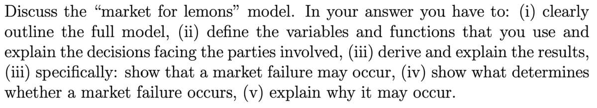 Discuss the "market for lemons" model. In your answer you have to: (i) clearly
outline the full model, (ii) define the variables and functions that you use and
explain the decisions facing the parties involved, (iii) derive and explain the results,
(iii) specifically: show that a market failure may occur, (iv) show what determines
whether a market failure occurs, (v) explain why it may occur.