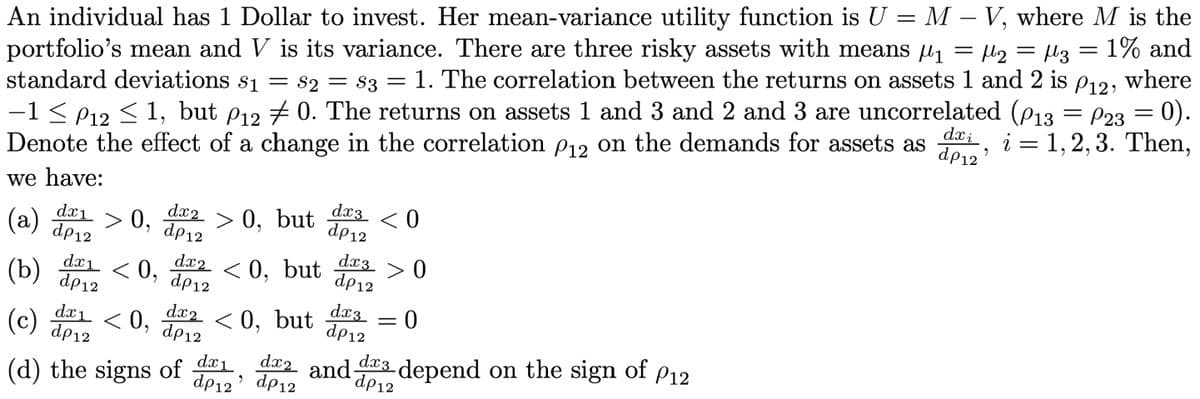 An individual has 1 Dollar to invest. Her mean-variance utility function is U = M-V, where M is the
portfolio's mean and V is its variance. There are three risky assets with means ₁ = µ2 = µ3 = 1% and
standard deviations $1 = S2 = S3 = 1. The correlation between the returns on assets 1 and 2 is P12, where
−1 ≤ P12 ≤ 1, but P12 # 0. The returns on assets 1 and 3 and 2 and 3 are uncorrelated (P13 = P23 = 0).
Denote the effect of a change in the correlation P12 on the demands for assets as
dxi i = 1,2,3. Then,
dp12'
we have:
(a) > 0,
dx₁
dp12
dx₁ <0,
dx2
dp12
> 0, but
(b) dp 12
(c)
dx₁ <0,
dp12
(d) the signs of
dx20, but
dp12
dx2 < 0,
dp12
dx₁
dp12 •
dx3
dp 12
dx3
dp12
dx3
dp12
but
dx2 and
dp 12
<0
>0
0
=
da3 depend on the sign of P12
dp12