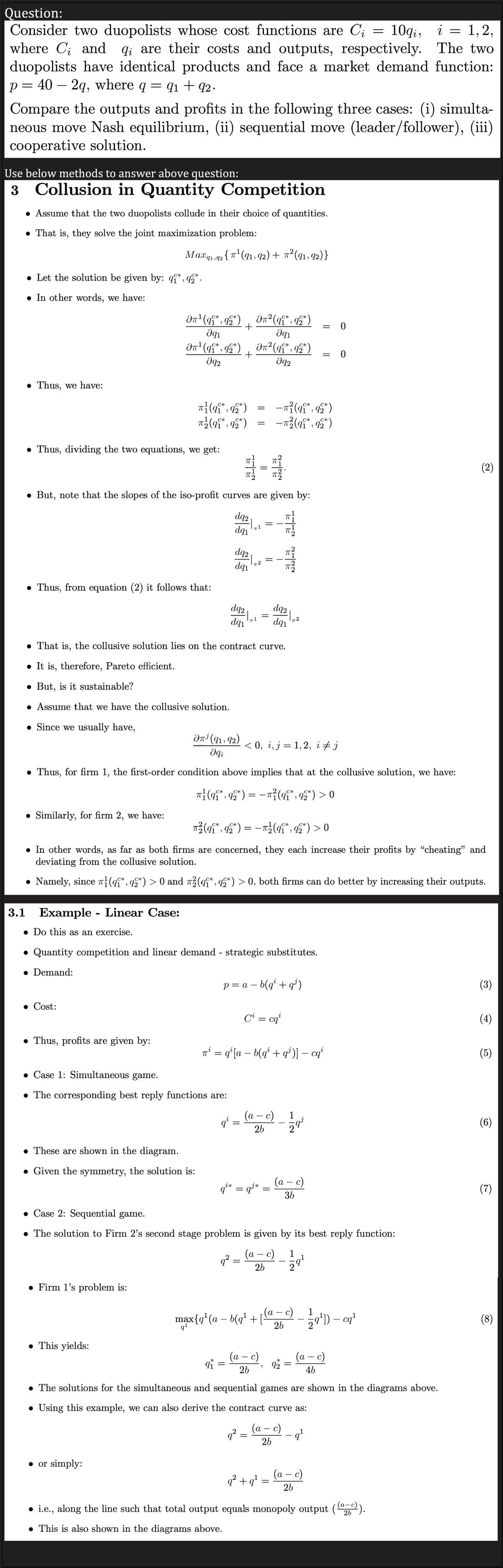 Question:
=
Consider two duopolists whose cost functions are Ci 10qi, i
where C₁ and qi are their costs and outputs, respectively.
duopolists have identical products and face a market demand function:
p=40 - 2q, where q
=
Compare the outputs and profits in the following three cases: (i) simulta-
neous move Nash equilibrium, (ii) sequential move (leader/follower), (iii)
cooperative solution.
Use below methods to answer above question:
3 Collusion in Quantity Competition
• Assume that the two duopolists collude in their choice of quantities.
● That is, they solve the joint maximization problem:
Thus, we have:
• Let the solution be given by: q*,92*.
. In other words, we have:
: 91 +92.
Thus, dividing the two equations, we get:
Thus, from equation (2) it follows that:
Similarly, for firm 2, we have:
Max 91,92 {π¹ (91, 92) + π²(91, 92)}
3.1 Example - Linear Case:
• Do this as an exercise.
Əπ¹ (q*, q2*)
Əq₁
C*
On¹ (qi*, q2*)
əq2
● Cost:
● Thus, profits are given by:
π}(9₁*, 92*)
π (9₁*, 92*)
But, note that the slopes of the iso-profit curves are given by:
• Firm 1's problem is:
● This yields:
. These are shown in the diagram.
. Given the symmetry, the solution is:
● or simply:
+
Ən¹ (91, 92)
əqi
• Case 1: Simultaneous game.
• The corresponding best reply functions are:
+
dq2
dq₁
SEL
dq2
dq₁
● That is, the collusive solution lies on the contract curve.
It is, therefore, Pareto efficient.
. But, is it sustainable?
• Assume that we have the collusive solution.
● Since we usually have,
dq2
dq₁
q²
*
9₁ =
=
• Thus, for firm 1, the first-order condition above implies that at the collusive solution, we have:
π}(qî*, q2*) = −π}(qî*, q2*) > 0
||
π2
• Quantity competition and linear demand - strategic substitutes.
• Demand:
=
• In other words, as far as both firms are concerned, they each increase their profits by "cheating" and
deviating from the collusive solution.
• Namely, since ¹(qî*, 92*) > 0 and ²(q*, 92*) > 0, both firms can do better by increasing their outputs.
² (¶¶*, 92*)
Əq1
² (q¶*, 92*)
Əq2
qi* = q³*
9²
π²(qi*, q2*) = −π²(q¶*, 92*) > 0
-
||
=
p = a - b(q² + q¹)
a -
< 0, i, j = 1,2, i ‡ j
(a - c)
q²:
26
=
NEN
26
π² = q¹ [a − b(q² + q¹)] − cqi
=
Ci = cqi
-π² (qi*, 92*)
-π²² (9₁*, 92*)
C*
dq2
dq₁
c)
T
=
Case 2: Sequential game.
• The solution to Firm 2's second stage problem is given by its best reply function:
(a - c) 1
26
2
"
q² +q¹=
=
(a
1
-
max{q¹ (a − b(q¹ + [a= c) — 2¹-0¹
cq²¹
26
1
=
= 0
NI
(a − c)
36
*
92
= 0
¹
=
4b
• The solutions for the simultaneous and sequential games are shown in the diagrams above.
• Using this example, we can also derive the contract curve as:
-
(a — c)
26
(a - c)
26
1,2,
The two
• i.e., along the line such that total output equals monopoly output ((a-c)).
26
. This is also shown in the diagrams above.
(3)
(4)
(5)
(6)
(7)
(8)