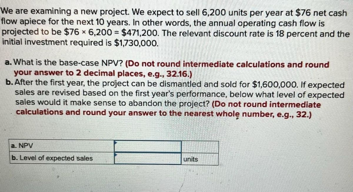 We are examining a new project. We expect to sell 6,200 units per year at $76 net cash
flow apiece for the next 10 years. In other words, the annual operating cash flow is
projected to be $76 x 6,200 $471,200. The relevant discount rate is 18 percent and the
initial investment required is $1,730,000.
a. What is the base-case NPV? (Do not round intermediate calculations and round
your answer to 2 decimal places, e.g., 32.16.)
b. After the first year, the project can be dismantled and sold for $1,600,000. If expected
sales are revised based on the first year's performance, below what level of expected
sales would it make sense to abandon the project? (Do not round intermediate
calculations and round your answer to the nearest whole number, e.g., 32.)
a. NPV
b. Level of expected sales
units