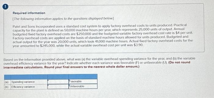 Required information
[The following information applies to the questions displayed below.)
Patel and Sons Incorporated uses a standard cost system to apply factory overhead costs to units produced. Practical
capacity for the plant is defined as 50,000 machine hours per year, which represents 25,000 units of output. Annual
budgeted fixed factory overhead costs are $250,000 and the budgeted variable factory overhead cost rate is $4 per unit.
Factory overhead costs are applied on the basis of standard machine hours allowed for units produced. Budgeted and
actual output for the year was 20,000 units, which took 41,000 machine hours. Actual fixed factory overhead costs for the
year amounted to $245,000, while the actual variable overhead cost per unit was $3.90.
Based on the information provided above, what was (a) the variable overhead spending variance for the year, and (b) the variable
overhead efficiency variance for the year? Indicate whether each variance was favorable (F) or unfavorable (U). (Do not round
intermediate calculations. Round your final answers to the nearest whole dollar amount.)
(a) Spending variance
(b) Efficiency variance
Favorable
Unfavorable