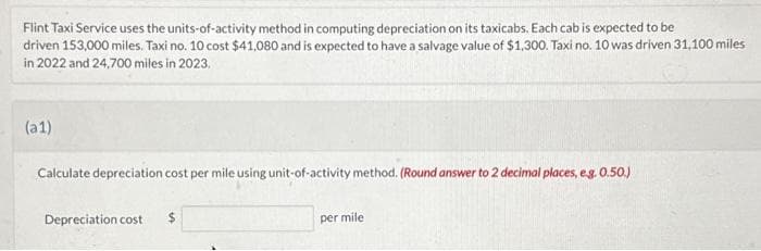 Flint Taxi Service uses the units-of-activity method in computing depreciation on its taxicabs. Each cab is expected to be
driven 153,000 miles. Taxi no. 10 cost $41,080 and is expected to have a salvage value of $1,300. Taxi no. 10 was driven 31,100 miles
in 2022 and 24,700 miles in 2023.
(a1)
Calculate depreciation cost per mile using unit-of-activity method. (Round answer to 2 decimal places, e.g. 0.50.)
Depreciation cost
$
per mile