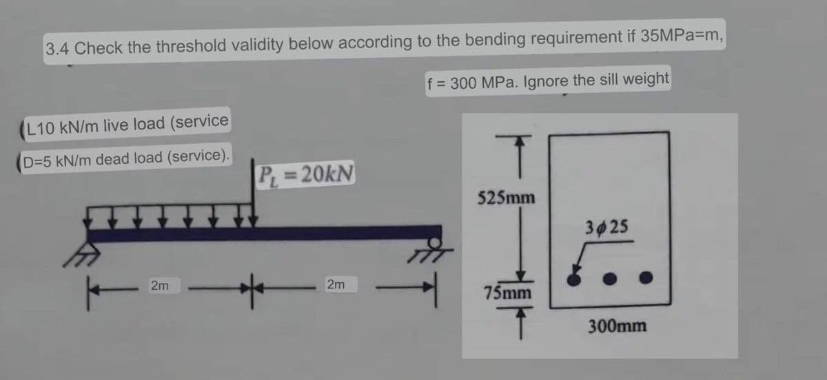 3.4 Check the threshold validity below according to the bending requirement if 35MPa=m,
f = 300 MPa. Ignore the sill weight
L10 kN/m live load (service
D=5 kN/m dead load (service).
2m
PL=20kN
2m
T
525mm
75mm
T
3025
300mm