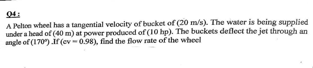 04:
A Pelton wheel has a tangential velocity of bucket of (20 m/s). The water is being supplied
under a head of (40 m) at power produced of (10 hp). The buckets deflect the jet through an
angle of (170°) .If (cv = 0.98), find the flow rate of the wheel