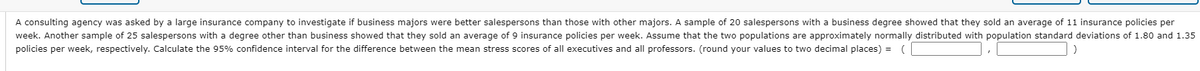 A consulting agency was asked by a large insurance company to investigate if business majors were better salespersons than those with other majors. A sample of 20 salespersons with a business degree showed that they sold an average of 11 insurance policies per
week. Another sample of 25 salespersons with a degree other than business showed that they sold an average of 9 insurance policies per week. Assume that the two populations are approximately normally distributed with population standard deviations of 1.80 and 1.35
policies per week, respectively. Calculate the 95% confidence interval for the difference between the mean stress scores of all executives and all professors. (round your values to two decimal places) = (
