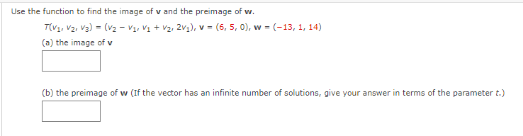 Use the function to find the image of v and the preimage of w.
T(V1, V2, V3) = (v2 - V1, Vị + V2, 2v1), v = (6, 5, 0), w = (-13, 1, 14)
(a) the image of v
(b) the preimage of w (If the vector has an infinite number of solutions, give your answer in terms of the parameter t.)
