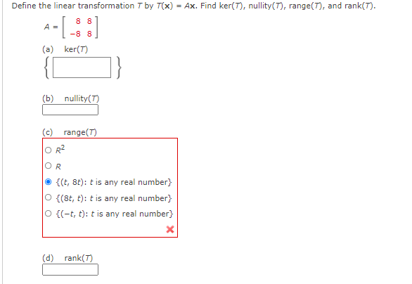 Define the linear transformation T by T(x) = Ax. Find ker(7), nullity(T), range(T), and rank(T).
8 8
A =
-8 8
(a) ker(T)
(b) nullity(T)
(c) range(T)
O R2
OR
{(t, 8t): t is any real number}
O {(8t, t): t is any real number}
O {(-t, t): t is any real number}
(d) rank(T)
