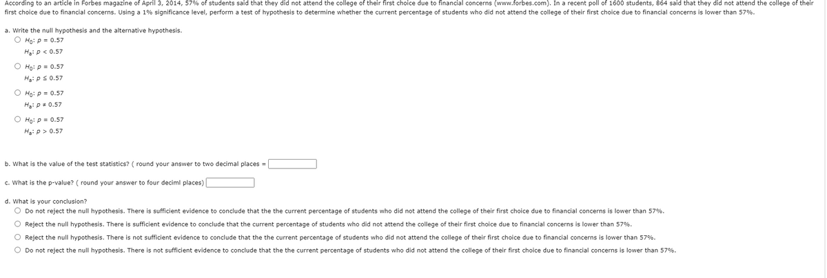 According to an article in Forbes magazine of April 3, 2014, 57% of students said that they did not attend the college of their first choice due to financial concerns (www.forbes.com). In a recent poll of 1600 students, 864 said that they did not attend the college of their
first choice due to financial concerns. Using a 1% significance level, perform a test of hypothesis to determine whether the current percentage of students who did not attend the college of their first choice due to financial concerns is lower than 57%.
a. Write the null hypothesis and the alternative hypothesis.
O Ho: p = 0.57
Hạ: p < 0.57
Ho: p = 0.57
Hạ: p s 0.57
O Ho: p = 0.57
Hạ: p + 0.57
O Ho: p = 0.57
Hạ: p > 0.57
b. What is the value of the test statistics? ( round your answer to two decimal places =
c. What is the p-value? ( round your answer to four deciml places)
d. What is your conclusion?
O Do not reject the null hypothesis. There is sufficient evidence to conclude that the the current percentage of students who did not attend the college of their first choice due to financial concerns is lower than 57%.
O Reject the null hypothesis. There is sufficient evidence to conclude that the current percentage of students who did not attend the college of their first choice due to financial concerns is lower than 57%.
O Reject the null hypothesis. There is not sufficient evidence to conclude that the the current percentage of students who did not attend the college of their first choice due to financial concerns is lower than 57%.
O Do not reject the null hypothesis. There is not sufficient evidence to conclude that the the current percentage of students who did not attend the college of their first choice due to financial concerns is lower than 57%.
