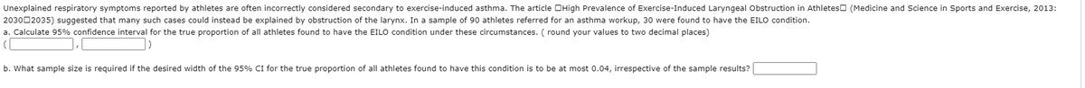 Unexplained respiratory symptoms reported by athletes are often incorrectly considered secondary to exercise-induced asthma. The article OHigh Prevalence of Exercise-Induced Laryngeal Obstruction in Athleteso (Medicine and Science in Sports and Exercise, 2013:
203002035) suggested that many such cases could instead be explained by obstruction of the larynx. In a sample of 90 athletes referred for an asthma workup, 30 were found to have the EILO condition.
a. Calculate 95% confidence interval for the true proportion of all athletes found to have the EILO condition under these circumstances. ( round your values to two decimal places)
b. What sample size is required if the desired width of the 95% CI for the true proportion of all athletes found to have this condition is to be at most 0.04, irrespective of the sample results?
