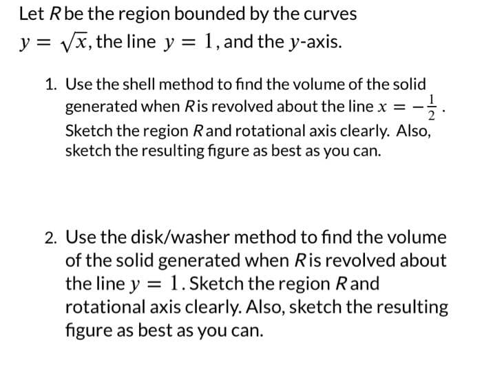 Let R be the region bounded by the curves
y = √x, the line y = 1, and the y-axis.
1. Use the shell method to find the volume of the solid
generated when Ris revolved about the line x = -12.
Sketch the region Rand rotational axis clearly. Also,
sketch the resulting figure as best as you can.
2. Use the disk/washer method to find the volume
of the solid generated when Ris revolved about
the line y = 1.Sketch the region Rand
rotational axis clearly. Also, sketch the resulting
figure as best as you can.